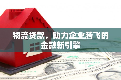 阜城物流贷款，助力企业腾飞的金融新引擎