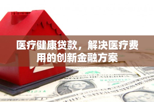 阜城医疗健康贷款，解决医疗费用的创新金融方案